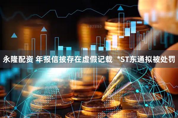 永隆配资 年报信披存在虚假记载  *ST东通拟被处罚