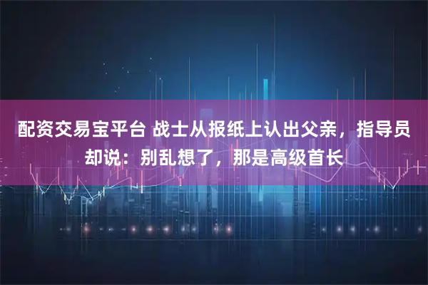 配资交易宝平台 战士从报纸上认出父亲，指导员却说：别乱想了，那是高级首长