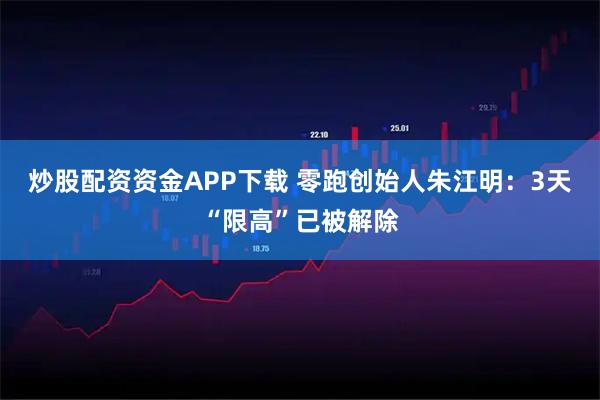 炒股配资资金APP下载 零跑创始人朱江明：3天“限高”已被解除