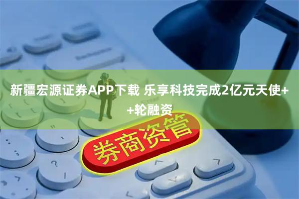 新疆宏源证券APP下载 乐享科技完成2亿元天使++轮融资