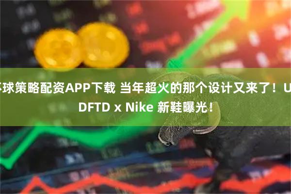 环球策略配资APP下载 当年超火的那个设计又来了！UNDFTD x Nike 新鞋曝光！