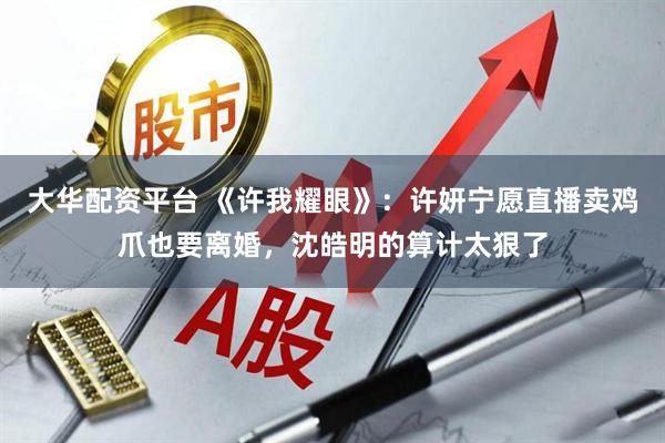 大华配资平台 《许我耀眼》：许妍宁愿直播卖鸡爪也要离婚，沈皓明的算计太狠了