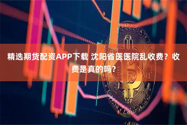 精选期货配资APP下载 沈阳省医医院乱收费？收费是真的吗？