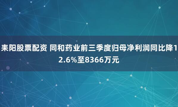 耒阳股票配资 同和药业前三季度归母净利润同比降12.6%至8366万元