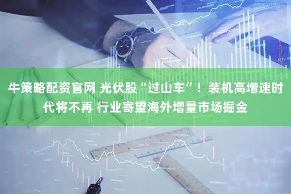 牛策略配资官网 光伏股“过山车”！装机高增速时代将不再 行业寄望海外增量市场掘金
