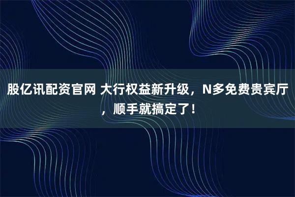 股亿讯配资官网 大行权益新升级，N多免费贵宾厅，顺手就搞定了！