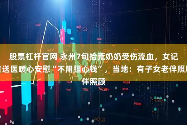 股票杠杆官网 永州7旬拾荒奶奶受伤流血，女记者送医暖心安慰“不用担心钱”，当地：有子女老伴照顾