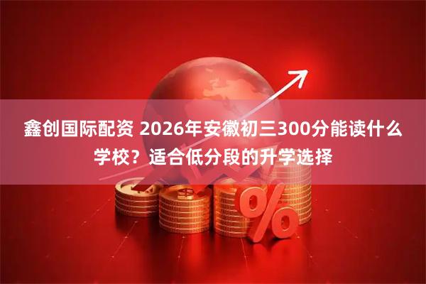 鑫创国际配资 2026年安徽初三300分能读什么学校？适合低分段的升学选择