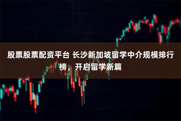 股票股票配资平台 长沙新加坡留学中介规模排行榜，开启留学新篇