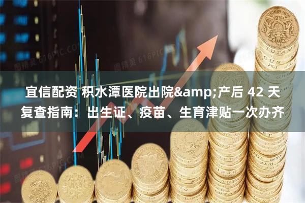 宜信配资 积水潭医院出院&产后 42 天复查指南：出生证、疫苗、生育津贴一次办齐