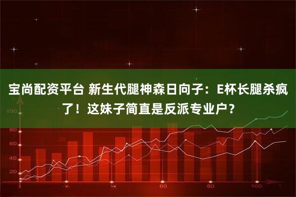 宝尚配资平台 新生代腿神森日向子：E杯长腿杀疯了！这妹子简直是反派专业户？