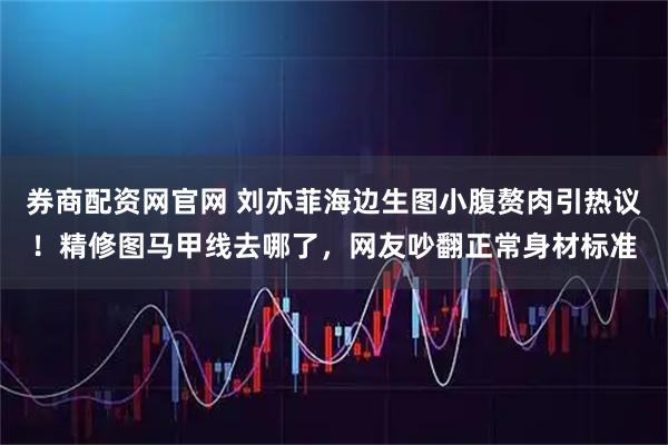 券商配资网官网 刘亦菲海边生图小腹赘肉引热议！精修图马甲线去哪了，网友吵翻正常身材标准