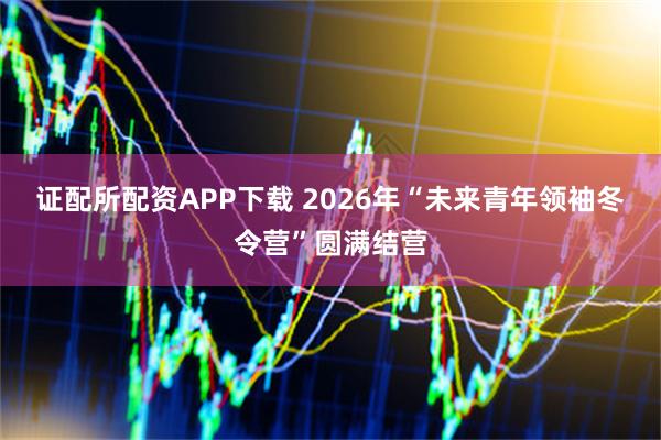 证配所配资APP下载 2026年“未来青年领袖冬令营”圆满结营