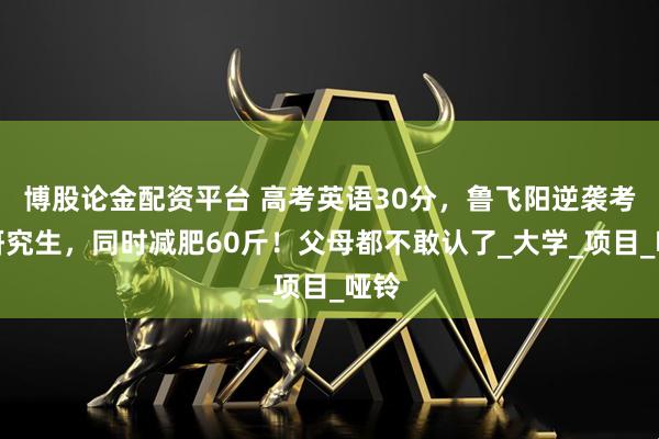 博股论金配资平台 高考英语30分，鲁飞阳逆袭考上研究生，同时减肥60斤！父母都不敢认了_大学_项目_哑铃