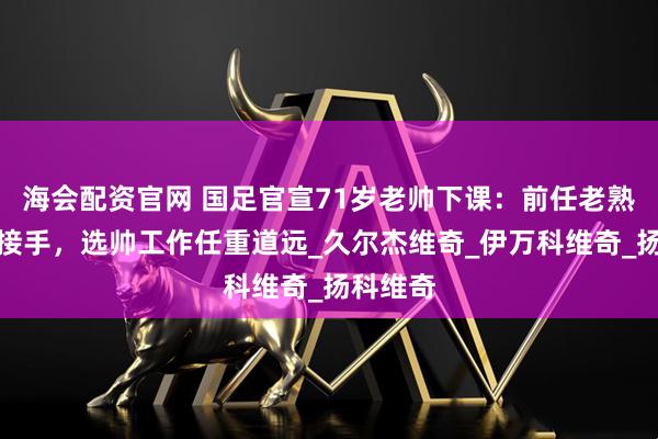 海会配资官网 国足官宣71岁老帅下课：前任老熟人暂时接手，选帅工作任重道远_久尔杰维奇_伊万科维奇_扬科维奇
