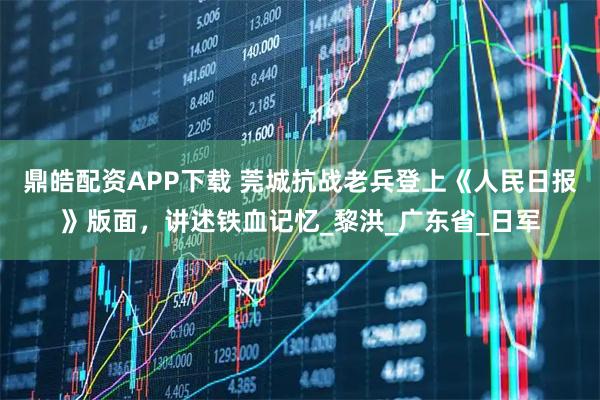 鼎皓配资APP下载 莞城抗战老兵登上《人民日报》版面，讲述铁血记忆_黎洪_广东省_日军