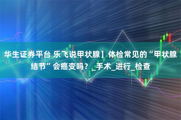 华生证券平台 乐飞说甲状腺】体检常见的“甲状腺结节”会癌变吗？_手术_进行_检查