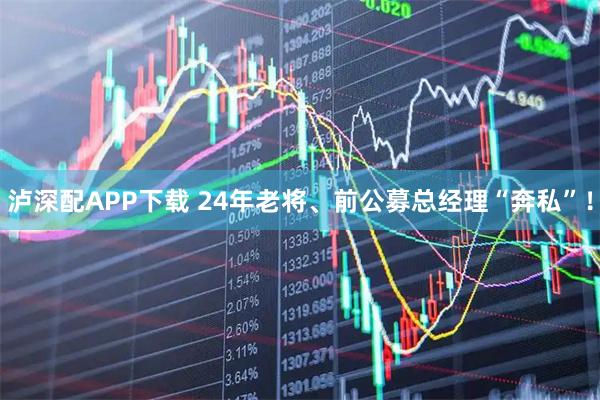 泸深配APP下载 24年老将、前公募总经理“奔私”！