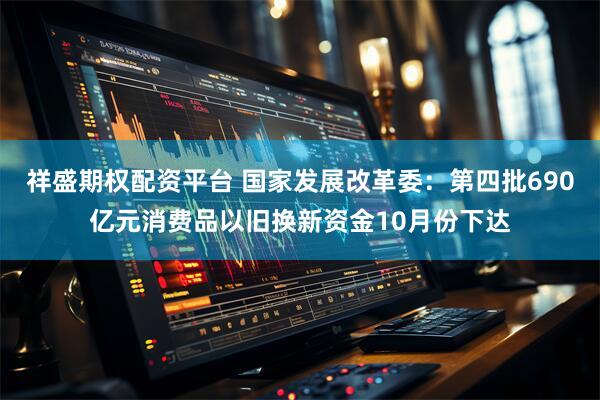 祥盛期权配资平台 国家发展改革委：第四批690亿元消费品以旧换新资金10月份下达