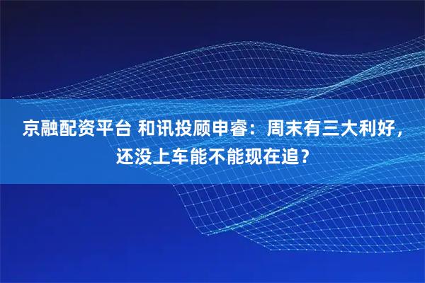 京融配资平台 和讯投顾申睿：周末有三大利好，还没上车能不能现在追？