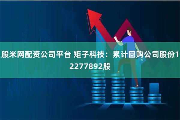 股米网配资公司平台 矩子科技：累计回购公司股份12277892股