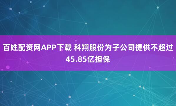 百姓配资网APP下载 科翔股份为子公司提供不超过45.85亿担保