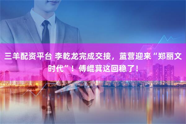 三羊配资平台 李乾龙完成交接，蓝营迎来“郑丽文时代”！傅崐萁这回稳了！